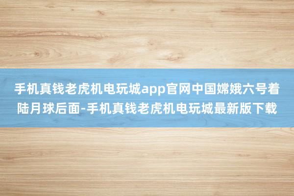 手机真钱老虎机电玩城app官网中国嫦娥六号着陆月球后面-手机真钱老虎机电玩城最新版下载