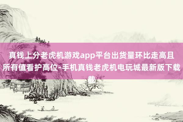 真钱上分老虎机游戏app平台出货量环比走高且所有值看护高位-手机真钱老虎机电玩城最新版下载