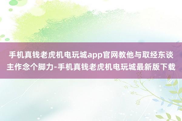 手机真钱老虎机电玩城app官网教他与取经东谈主作念个脚力-手机真钱老虎机电玩城最新版下载