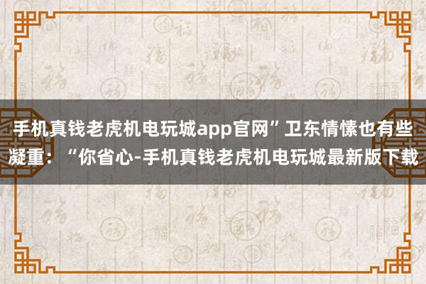 手机真钱老虎机电玩城app官网”卫东情愫也有些凝重：“你省心-手机真钱老虎机电玩城最新版下载
