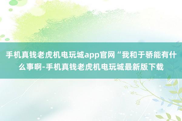 手机真钱老虎机电玩城app官网“我和于骄能有什么事啊-手机真钱老虎机电玩城最新版下载