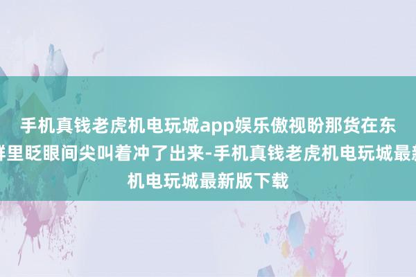 手机真钱老虎机电玩城app娱乐傲视盼那货在东说念主群里眨眼间尖叫着冲了出来-手机真钱老虎机电玩城最新版下载