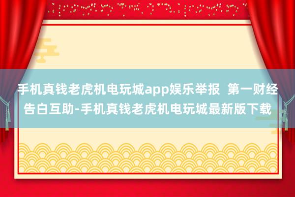 手机真钱老虎机电玩城app娱乐举报  第一财经告白互助-手机真钱老虎机电玩城最新版下载