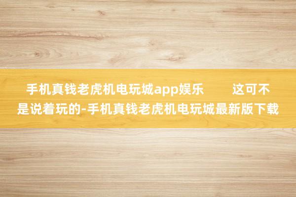 手机真钱老虎机电玩城app娱乐 这可不是说着玩的-手机真钱老虎机电玩城最新版下载