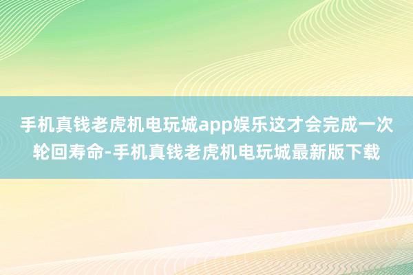 手机真钱老虎机电玩城app娱乐这才会完成一次轮回寿命-手机真钱老虎机电玩城最新版下载