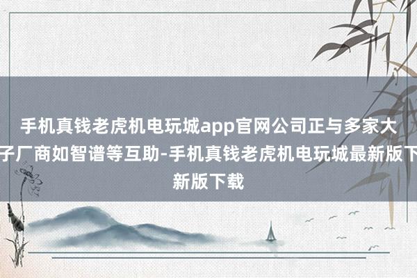 手机真钱老虎机电玩城app官网公司正与多家大模子厂商如智谱等互助-手机真钱老虎机电玩城最新版下载