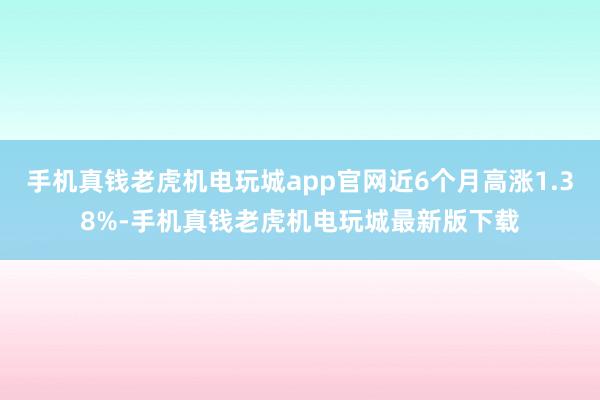 手机真钱老虎机电玩城app官网近6个月高涨1.38%-手机真钱老虎机电玩城最新版下载
