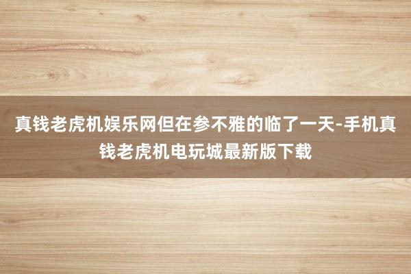 真钱老虎机娱乐网但在参不雅的临了一天-手机真钱老虎机电玩城最新版下载