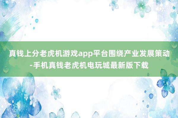 真钱上分老虎机游戏app平台 围绕产业发展策动-手机真钱老虎机电玩城最新版下载