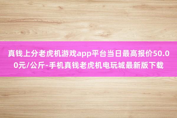 真钱上分老虎机游戏app平台当日最高报价50.00元/公斤-手机真钱老虎机电玩城最新版下载
