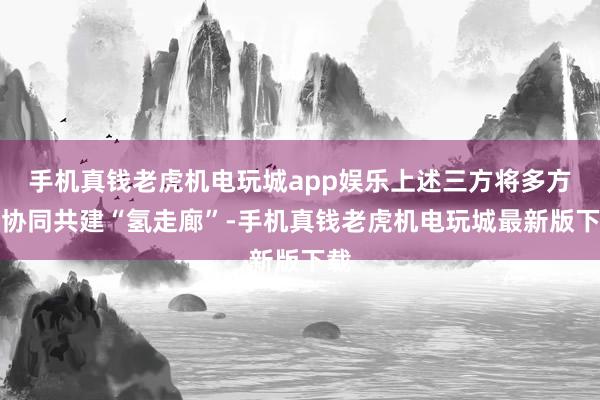 手机真钱老虎机电玩城app娱乐上述三方将多方针协同共建“氢走廊”-手机真钱老虎机电玩城最新版下载