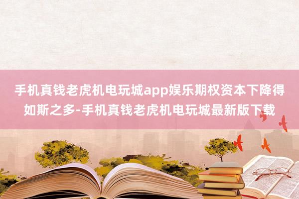 手机真钱老虎机电玩城app娱乐期权资本下降得如斯之多-手机真钱老虎机电玩城最新版下载