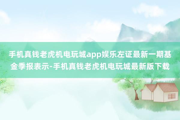 手机真钱老虎机电玩城app娱乐左证最新一期基金季报表示-手机真钱老虎机电玩城最新版下载