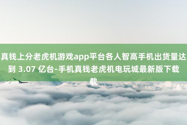 真钱上分老虎机游戏app平台各人智高手机出货量达到 3.07 亿台-手机真钱老虎机电玩城最新版下载