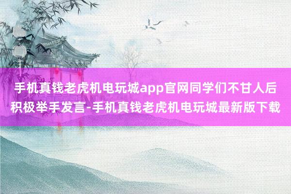 手机真钱老虎机电玩城app官网同学们不甘人后积极举手发言-手机真钱老虎机电玩城最新版下载
