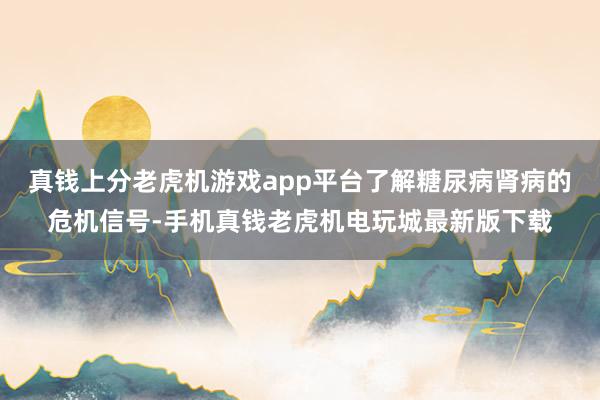 真钱上分老虎机游戏app平台了解糖尿病肾病的危机信号-手机真钱老虎机电玩城最新版下载