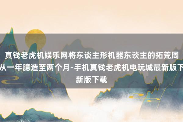真钱老虎机娱乐网将东谈主形机器东谈主的拓荒周期从一年臆造至两个月-手机真钱老虎机电玩城最新版下载