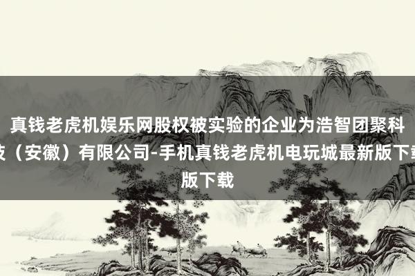 真钱老虎机娱乐网股权被实验的企业为浩智团聚科技（安徽）有限公司-手机真钱老虎机电玩城最新版下载