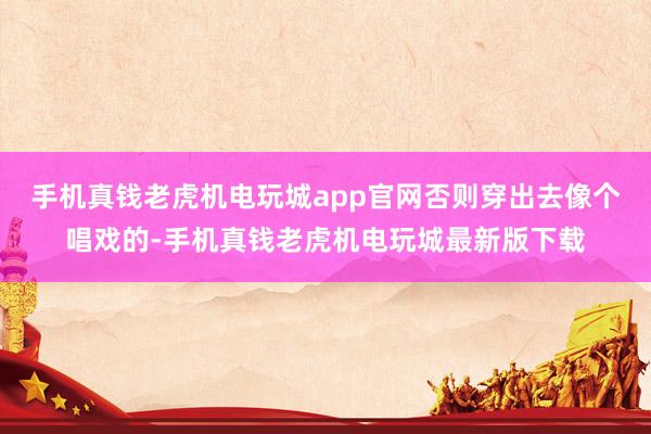 手机真钱老虎机电玩城app官网否则穿出去像个唱戏的-手机真钱老虎机电玩城最新版下载
