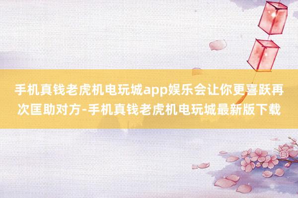 手机真钱老虎机电玩城app娱乐会让你更喜跃再次匡助对方-手机真钱老虎机电玩城最新版下载