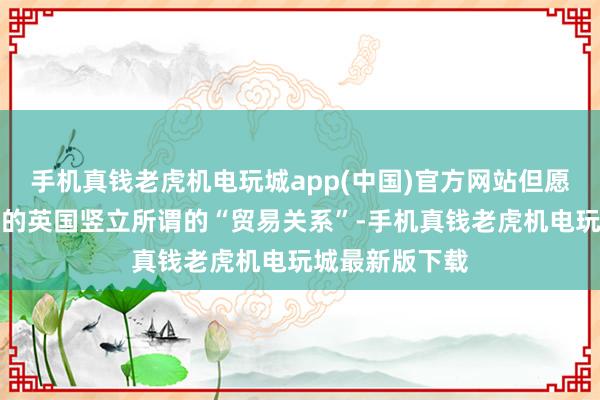 手机真钱老虎机电玩城app(中国)官方网站但愿欧盟与脱欧后的英国竖立所谓的“贸易关系”-手机真钱老虎机电玩城最新版下载