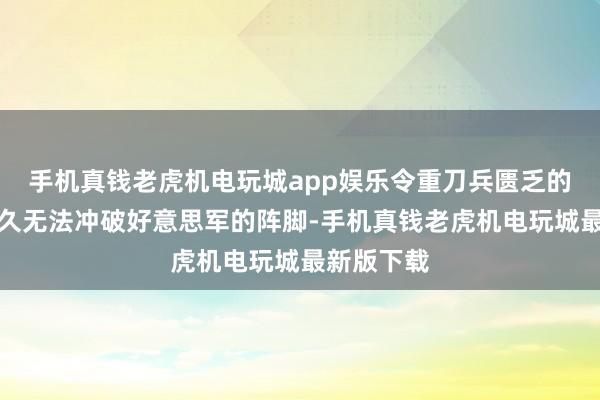 手机真钱老虎机电玩城app娱乐令重刀兵匮乏的志愿军历久无法冲破好意思军的阵脚-手机真钱老虎机电玩城最新版下载