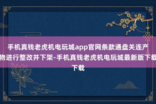 手机真钱老虎机电玩城app官网条款通盘关连产物进行整改并下架-手机真钱老虎机电玩城最新版下载