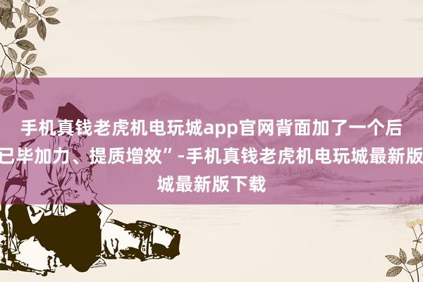 手机真钱老虎机电玩城app官网背面加了一个后准“已毕加力、提质增效”-手机真钱老虎机电玩城最新版下载