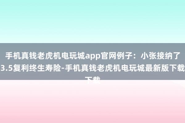 手机真钱老虎机电玩城app官网例子:小张接纳了3.5复利终生寿险-手机真钱老虎机电玩城最新版下载