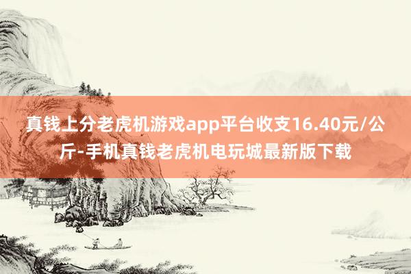 真钱上分老虎机游戏app平台收支16.40元/公斤-手机真钱老虎机电玩城最新版下载
