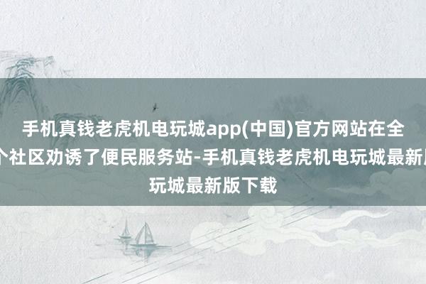 手机真钱老虎机电玩城app(中国)官方网站在全区18个社区劝诱了便民服务站-手机真钱老虎机电玩城最新版下载