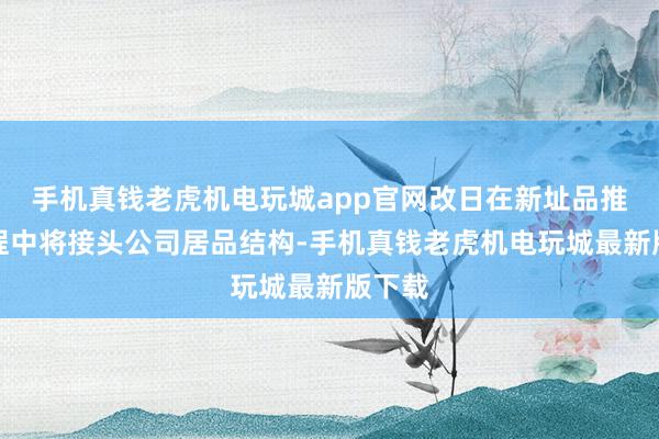手机真钱老虎机电玩城app官网改日在新址品推出历程中将接头公司居品结构-手机真钱老虎机电玩城最新版下载