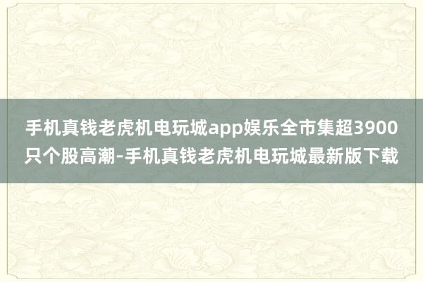 手机真钱老虎机电玩城app娱乐全市集超3900只个股高潮-手机真钱老虎机电玩城最新版下载