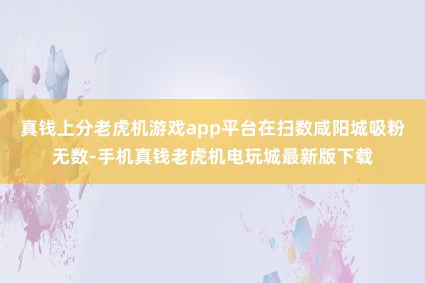 真钱上分老虎机游戏app平台在扫数咸阳城吸粉无数-手机真钱老虎机电玩城最新版下载