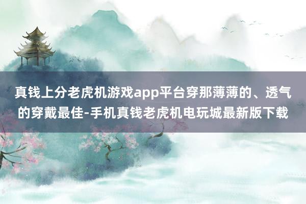 真钱上分老虎机游戏app平台穿那薄薄的、透气的穿戴最佳-手机真钱老虎机电玩城最新版下载
