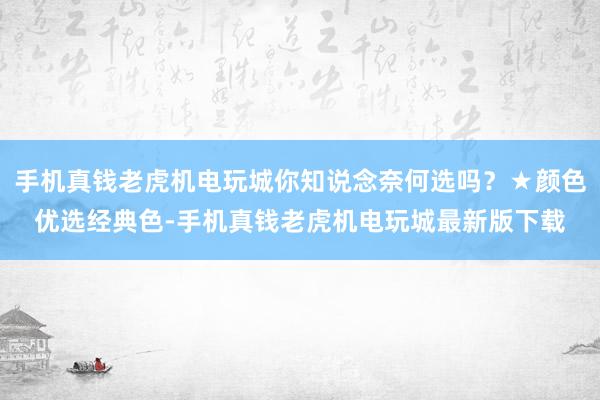 手机真钱老虎机电玩城你知说念奈何选吗？★颜色优选经典色-手机真钱老虎机电玩城最新版下载