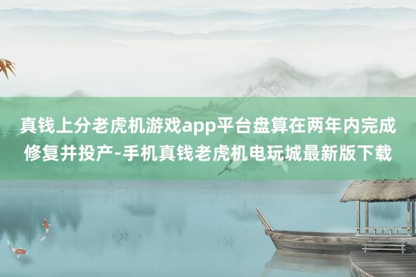 真钱上分老虎机游戏app平台盘算在两年内完成修复并投产-手机真钱老虎机电玩城最新版下载