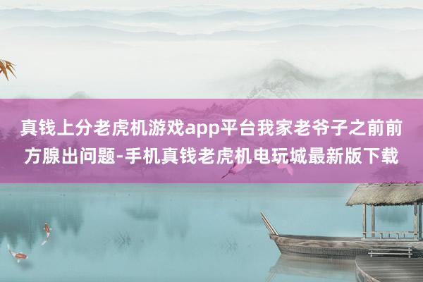 真钱上分老虎机游戏app平台我家老爷子之前前方腺出问题-手机真钱老虎机电玩城最新版下载