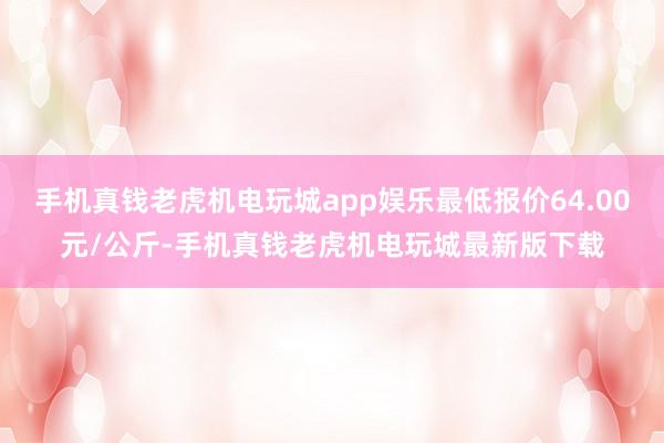 手机真钱老虎机电玩城app娱乐最低报价64.00元/公斤-手机真钱老虎机电玩城最新版下载