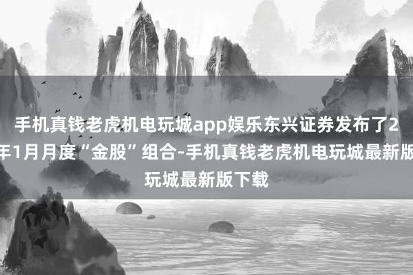 手机真钱老虎机电玩城app娱乐东兴证券发布了2025年1月月度“金股”组合-手机真钱老虎机电玩城最新版下载