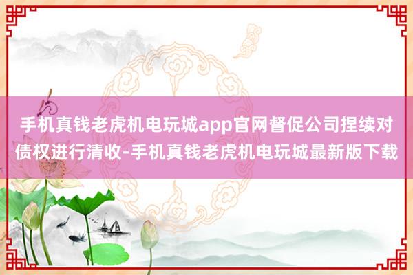 手机真钱老虎机电玩城app官网督促公司捏续对债权进行清收-手机真钱老虎机电玩城最新版下载