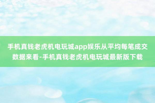 手机真钱老虎机电玩城app娱乐从平均每笔成交数据来看-手机真钱老虎机电玩城最新版下载