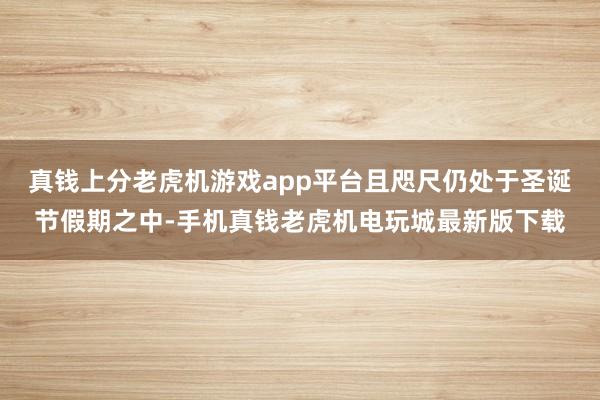 真钱上分老虎机游戏app平台且咫尺仍处于圣诞节假期之中-手机真钱老虎机电玩城最新版下载