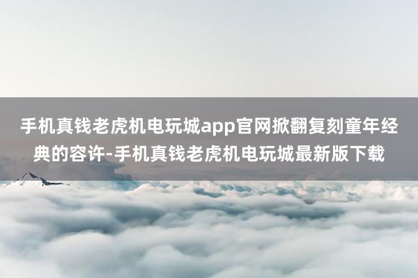 手机真钱老虎机电玩城app官网掀翻复刻童年经典的容许-手机真钱老虎机电玩城最新版下载
