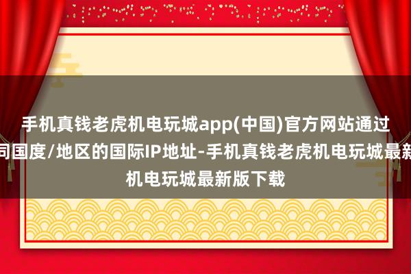 手机真钱老虎机电玩城app(中国)官方网站通过使用不同国度/地区的国际IP地址-手机真钱老虎机电玩城最新版下载