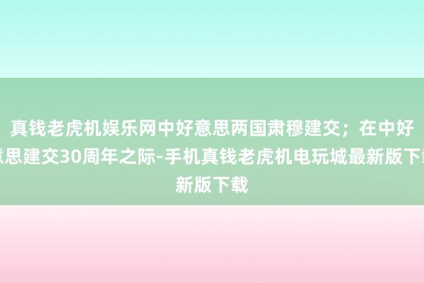 真钱老虎机娱乐网中好意思两国肃穆建交;在中好意思建交30周年之际-手机真钱老虎机电玩城最新版下载