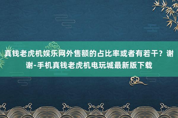 真钱老虎机娱乐网外售额的占比率或者有若干?谢谢-手机真钱老虎机电玩城最新版下载