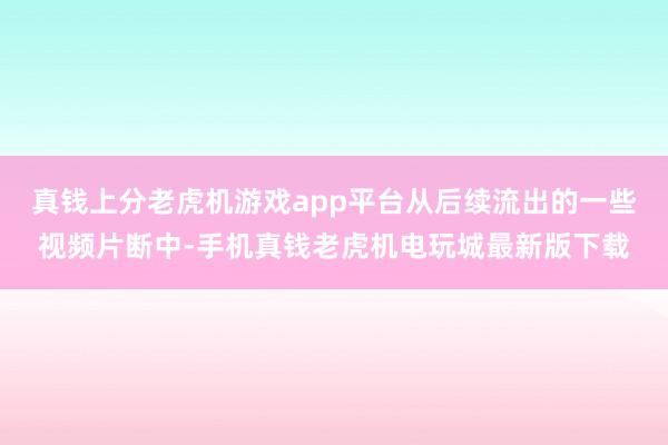 真钱上分老虎机游戏app平台从后续流出的一些视频片断中-手机真钱老虎机电玩城最新版下载