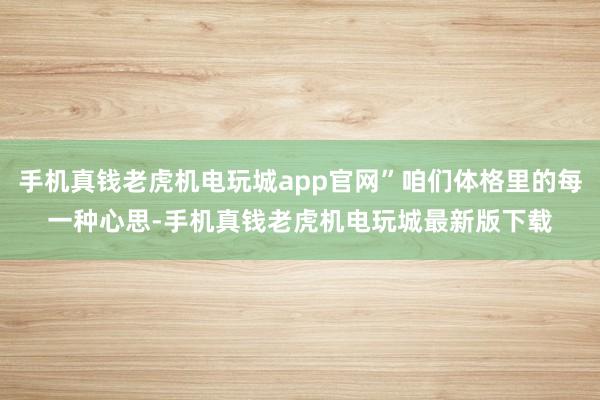 手机真钱老虎机电玩城app官网”咱们体格里的每一种心思-手机真钱老虎机电玩城最新版下载