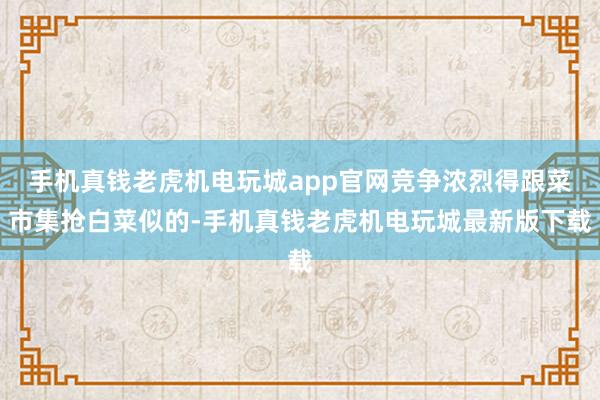 手机真钱老虎机电玩城app官网竞争浓烈得跟菜市集抢白菜似的-手机真钱老虎机电玩城最新版下载